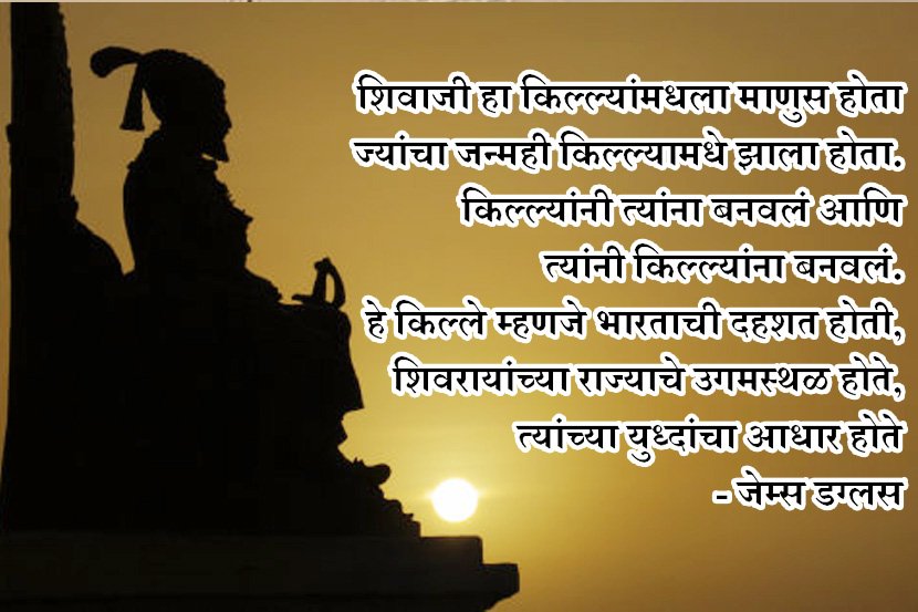 जेम्स डग्लस हा ब्रिटिश प्रवाशी म्हणतो- कुठल्याही आणीबाणीच्या समयाच्या वेळी सजग राहून शिवरायांनी त्याला तोंड दिले. महाराजांनी आपल्या जादुई स्पर्षाने आणि प्रेरणादायी व्यक्तिमत्वाने त्यांच्या गरीब,आज्ञाधारक,दैववादी महाराष्ट्रातील जनतेला अलौकीक कृत्ये करण्यास प्रेरीत केले. ही जनता सर्वोत्तम सैनिक,पक्के सरदार, कुशल राजनितीने विशारद झाली जिने शेकडो युध्दे जिंकलेल्या मुघलांचा सामना केला.