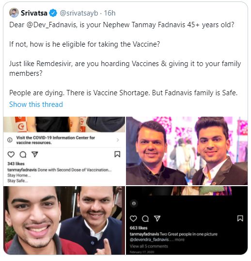 'देवेंद्र फडणवीस तुमचा पुतण्या तन्मय फडणवीस हा ४५ वर्षांचा आहे का?, जर नसेल तर तो लसीकरणासाठी कसा काय पात्र ठरला?. रेमडेसिवीरप्रमाणे तुम्ही लसीचा साठा केला आणि तुमच्या कुटुंबियांना देत आहात का? लशीच्या तुटवड्यामुळे लोकांचे मृत्यू होत असताना फडणवीस कुटुंब मात्र सुरक्षित आहे," असं एका नेटकऱ्यानं म्हटलं आहे.
